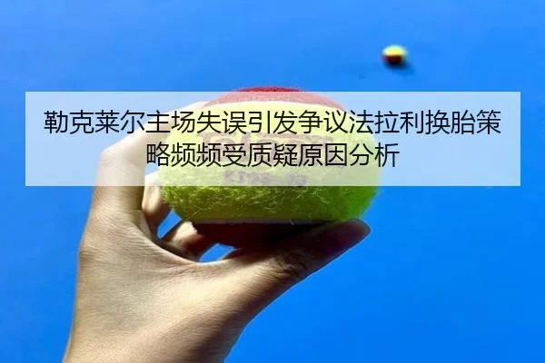 勒克莱尔主场失误引发争议法拉利换胎策略频频受质疑原因分析