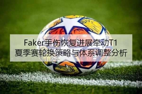 Faker手伤恢复进展牵动T1夏季赛轮换策略与体系调整分析