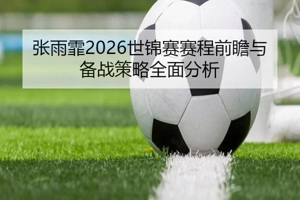 张雨霏2026世锦赛赛程前瞻与备战策略全面分析